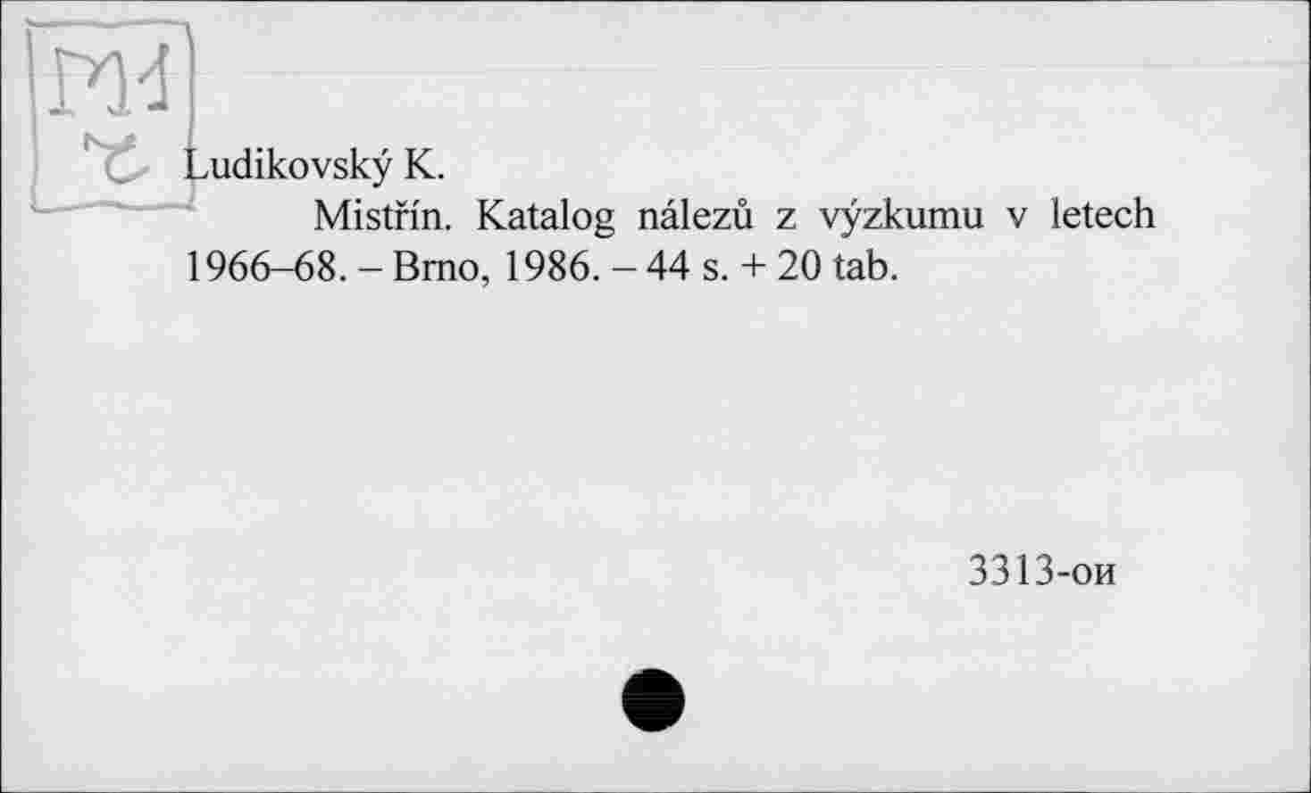 ﻿RH
^udikovskÿ K.
Mistnn. Katalog nâlezù z vÿzkumu v letech
1966-68. - Brno, 1986. - 44 s. + 20 tab.
3313-ои